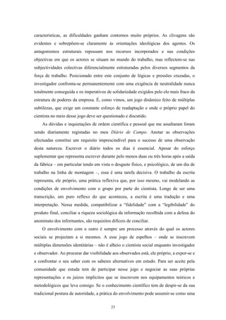 23
características, as dificuldades ganham contornos muito próprios. As clivagens são
evidentes e sobrepõem-se claramente às orientações ideológicas dos agentes. Os
antagonismos estruturais repousam nos recursos incorporados e nas condições
objectivas em que os actores se situam no mundo do trabalho, mas reflectem-se nas
subjectividades colectivas diferencialmente estruturadas pelos diversos segmentos da
força de trabalho. Posicionado entre este conjunto de lógicas e pressões cruzadas, o
investigador confronta-se permanentemente com uma exigência de neutralidade nunca
totalmente conseguida e os imperativos de solidariedade exigidos pelo elo mais fraco da
estrutura de poderes da empresa. É, como vimos, um jogo dinâmico feito de múltiplas
subtilezas, que exige um constante esforço de readaptação e onde o próprio papel do
cientista no meio desse jogo deve ser questionado e discutido.
As dúvidas e inquietações de ordem científica e pessoal que me assaltaram foram
sendo diariamente registadas no meu Diário de Campo. Anotar as observações
efectuadas constitui um requisito imprescindível para o sucesso de uma observação
desta natureza. Escrever o diário todos os dias é essencial. Apesar do esforço
suplementar que representa escrever durante pelo menos duas ou três horas após a saída
da fábrica – em particular tendo em vista o desgaste físico, e psicológico, de um dia de
trabalho na linha de montagem –, essa é uma tarefa decisiva. O trabalho da escrita
representa, ele próprio, uma prática reflexiva que, por isso mesmo, vai modelando as
condições de envolvimento com o grupo por parte do cientista. Longe de ser uma
transcrição, um puro reflexo do que aconteceu, a escrita é uma tradução e uma
interpretação. Nessa medida, compatibilizar a ―fidelidade‖ com a ―legibilidade‖ do
produto final, conciliar a riqueza sociológica da informação recolhida com a defesa do
anonimato dos informantes, são requisitos difíceis de conciliar.
O envolvimento com o outro é sempre um processo através do qual os actores
sociais se projectam a si mesmos. A esse jogo de espelhos – onde se inscrevem
múltiplas dimensões identitárias – não é alheio o cientista social enquanto investigador
e observador. Ao procurar dar visibilidade aos observados está, ele próprio, a expor-se e
a confrontar o seu saber com os saberes alternativos em estudo. Para ser aceite pela
comunidade que estuda tem de participar nesse jogo e negociar as suas próprias
representações e os juízos implícitos que se inscrevem nos equipamentos teóricos e
metodológicos que leva consigo. Se o conhecimento científico tem de despir-se da sua
tradicional postura de autoridade, a prática do envolvimento pode assumir-se como uma
 