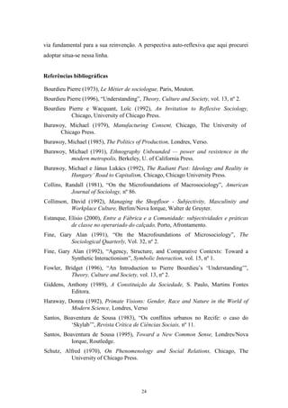 24
via fundamental para a sua reinvenção. A perspectiva auto-reflexiva que aqui procurei
adoptar situa-se nessa linha.
Referências bibliográficas
Bourdieu Pierre (1973), Le Métier de sociologue, Paris, Mouton.
Bourdieu Pierre (1996), ―Understanding‖, Theory, Culture and Society, vol. 13, nº 2.
Bourdieu Pierre e Wacquant, Loïc (1992), An Invitation to Reflexive Sociology,
Chicago, University of Chicago Press.
Burawoy, Michael (1979), Manufacturing Consent, Chicago, The University of
Chicago Press.
Burawoy, Michael (1985), The Politics of Production, Londres, Verso.
Burawoy, Michael (1991), Ethnography Unbounded — power and resistence in the
modern metropolis, Berkeley, U. of California Press.
Burawoy, Michael e Jánus Lukács (1992), The Radiant Past: Ideology and Reality in
Hungary’ Road to Capitalism, Chicago, Chicago University Press.
Collins, Randall (1981), ―On the Microfoundations of Macrosociology‖, American
Journal of Sociology, nº 86.
Collinson, David (1992), Managing the Shopfloor - Subjectivity, Masculinity and
Workplace Culture, Berlim/Nova Iorque, Walter de Gruyter.
Estanque, Elísio (2000), Entre a Fábrica e a Comunidade: subjectividades e práticas
de classe no operariado do calçado, Porto, Afrontamento.
Fine, Gary Alan (1991), ―On the Macrofoundations of Microsociology‖, The
Sociological Quarterly, Vol. 32, nº 2.
Fine, Gary Alan (1992), ―Agency, Structure, and Comparative Contexts: Toward a
Synthetic Interactionism‖, Symbolic Interaction, vol. 15, nº 1.
Fowler, Bridget (1996), ―An Introduction to Pierre Bourdieu‘s ‗Understanding‘‖,
Theory, Culture and Society, vol. 13, nº 2.
Giddens, Anthony (1989), A Constituição da Sociedade, S. Paulo, Martins Fontes
Editora.
Haraway, Donna (1992), Primate Visions: Gender, Race and Nature in the World of
Modern Science, Londres, Verso
Santos, Boaventura de Sousa (1983), ―Os conflitos urbanos no Recife: o caso do
‗Skylab‘‖, Revista Crítica de Ciências Sociais, nº 11.
Santos, Boaventura de Sousa (1995), Toward a New Common Sense, Londres/Nova
Iorque, Routledge.
Schutz, Alfred (1970), On Phenomenology and Social Relations, Chicago, The
University of Chicago Press.
 