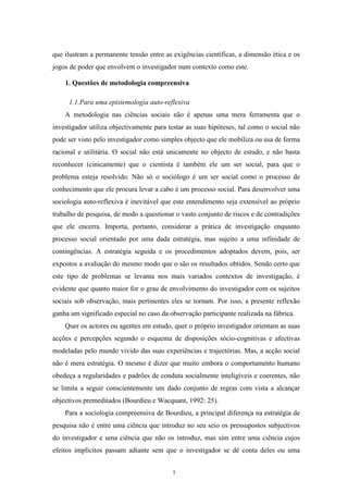 7
que ilustram a permanente tensão entre as exigências científicas, a dimensão ética e os
jogos de poder que envolvem o investigador num contexto como este.
1. Questões de metodologia compreensiva
1.1.Para uma epistemologia auto-reflexiva
A metodologia nas ciências sociais não é apenas uma mera ferramenta que o
investigador utiliza objectivamente para testar as suas hipóteses, tal como o social não
pode ser visto pelo investigador como simples objecto que ele mobiliza ou usa de forma
racional e utilitária. O social não está unicamente no objecto de estudo, e não basta
reconhecer (cinicamente) que o cientista é também ele um ser social, para que o
problema esteja resolvido. Não só o sociólogo é um ser social como o processo de
conhecimento que ele procura levar a cabo é um processo social. Para desenvolver uma
sociologia auto-reflexiva é inevitável que este entendimento seja extensível ao próprio
trabalho de pesquisa, de modo a questionar o vasto conjunto de riscos e de contradições
que ele encerra. Importa, portanto, considerar a prática de investigação enquanto
processo social orientado por uma dada estratégia, mas sujeito a uma infinidade de
contingências. A estratégia seguida e os procedimentos adoptados devem, pois, ser
expostos a avaliação do mesmo modo que o são os resultados obtidos. Sendo certo que
este tipo de problemas se levanta nos mais variados contextos de investigação, é
evidente que quanto maior for o grau de envolvimento do investigador com os sujeitos
sociais sob observação, mais pertinentes eles se tornam. Por isso, a presente reflexão
ganha um significado especial no caso da observação participante realizada na fábrica.
Quer os actores ou agentes em estudo, quer o próprio investigador orientam as suas
acções e percepções segundo o esquema de disposições sócio-cognitivas e afectivas
modeladas pelo mundo vivido das suas experiências e trajectórias. Mas, a acção social
não é mera estratégia. O mesmo é dizer que muito embora o comportamento humano
obedeça a regularidades e padrões de conduta socialmente inteligíveis e coerentes, não
se limita a seguir conscientemente um dado conjunto de regras com vista a alcançar
objectivos premeditados (Bourdieu e Wacquant, 1992: 25).
Para a sociologia compreensiva de Bourdieu, a principal diferença na estratégia de
pesquisa não é entre uma ciência que introduz no seu seio os pressupostos subjectivos
do investigador e uma ciência que não os introduz, mas sim entre uma ciência cujos
efeitos implícitos passam adiante sem que o investigador se dê conta deles ou uma
 