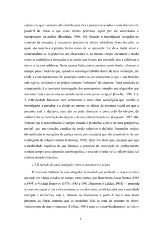 8
ciência em que o mesmo está alertado para eles e procura revelá-los o mais abertamente
possível de modo a que esses efeitos perversos sejam por ele controlados e
incorporados na análise (Bourdieu, 1996: 18). Quando o investigador mergulha no
contexto da pesquisa, é necessário procurar os efeitos arbitrários dessa intrusão, os
quais são inerentes à própria forma como ele se apresenta. Ele deve tentar situar e
contextualizar as expectativas dos observados e, ao mesmo tempo, esclarecer o modo
como se estabelece a interacção e as razões que levam, por exemplo, uns a colaborar e
outros a recusar colaborar. Nesta mesma linha, outros autores, como Fowler, chamam a
atenção para o facto de que, quando o sociólogo trabalha dentro de uma instituição, ele
tende a criar mecanismos de protecção contra os enviesamentos a que o seu trabalho
está sujeito, incluindo o do próprio estatuto ―soberano‖ do cientista: ―uma condição da
compreensão é a constante interrogação dos pressupostos tomados por adquiridos que
nos autorizam a mover-nos no mundo social como peixe na água‖ (Fowler, 1996: 11).
A reflexividade baseia-se num sentimento e num olhar sociológico que habilita o
investigador a perceber e a dirigir no terreno os efeitos da estrutura social em que a
pesquisa está a decorrer, mas não se pode dissociar a construção do objecto, do
instrumento de construção do objecto e da sua crítica (Bourdieu e Wacquant, 1992: 30).
Acresce que o conhecimento é sempre situado e produzido a partir de uma perspectiva
parcial que, em situação, canaliza de modo selectivo e definido dimensões sociais
diversificadas (concepções de justiça social, por exemplo) que são constitutivas de um
contingente de subjectividades (Haraway, 1992). Quer isto dizer que, qualquer que seja
a modalidade cognitiva de que falamos, o processo de construção do conhecimento
contém sempre uma dimensão autobiográfica, e esta não é redutível à reflexividade, tal
como a entende Bourdieu.
1.2.O método de caso alargado: entre a estrutura e a acção
O chamado ―método de caso alargado‖ (extended case method) — desenvolvido e
aplicado em vários estudos de campo, entre outros, por Boaventura Sousa Santos (1983
e 1995) e Michael Burawoy (1979, 1985 e 1991; Burawoy e Lukács, 1992) — pretende
ao mesmo tempo evitar o determinismo e o relativismo, estabelecendo uma causalidade
múltipla e interactiva, isto é, olhando os fenómenos a partir de baixo mas tendo
presentes as forças externas que os modelam. Não se trata de procurar os micro-
fundamentos da macro-estrutura (Collins, 1981) nem os macro-fundamentos da micro-
 