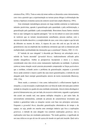 9
estrutura (Fine, 1991). Trata-se antes de tomar ambas as dimensões como interactuantes,
com vista a permitir que a experimentação no terreno possa obrigar à reformulação das
teorias e hipóteses existentes acerca do contexto social mais amplo (Burawoy, 1991).
Esta orientação metodológica procura em larga medida contrariar os tradicionais
métodos positivistas, opondo à generalização pela quantidade e pela uniformização, a
generalização pela qualidade e pela exemplaridade. Boaventura Sousa Santos sintetiza
bem as suas vantagens na seguinte passagem: ―em vez de reduzir os casos [em estudo]
às variáveis que os tornam mecanicamente semelhantes, procura analisar, com o
máximo de detalhe descritivo, a complexidade do caso, com vista a captar o que há nele
de diferente ou mesmo de único. A riqueza do caso não está no que há nele de
generalizável, mas na amplitude das incidências estruturais que nele se denunciam pela
multiplicidade e profundidade das interacções que o constituem‖ (Santos, 1983: 11-12).
O ―método de caso alargado‖ é discutido por Burawoy em articulação com o
método da ―teoria ancorada‖ (grounded theory), tradicionalmente utilizado pelos
estudos etnográficos. Ambas as perspectivas incorporam o micro e o macro,
considerando estes dois níveis como mutuamente implicados na realidade. A primeira
centra-se numa situação social concreta procurando compreender as forças particulares
que a moldam, evitando assim o problema da generalização; enquanto a grounded
theory pode construir o macro a partir das suas micro generalizações, o método de caso
alargado pode fazer emergir generalizações através da teoria reconstruída (Burawoy,
1991: 274).
Deste modo, a estrutura é vista como indissociável e reflexivamente ligada às
situações, e a sua invocação e explicitação deve ser feita de modo relevante para conferir
unidade às situações no quadro de uma realidade estruturada. Através desta abordagem é
possível demarcarmo-nos, por um lado, do excessivo relativismo, segundo o qual parece
não existir um mundo real, mas apenas múltiplas situações e, por outro lado, do
universalismo estruturalista, centrado na procura de características invariantes que
tendem a generalizar todas as situações sociais com base nos princípios universais.
Enquanto a grounded theory descobre generalizações abstraindo-as do tempo e do
espaço, ou seja, pondo em marcha uma estratégia indutiva que leva a explicações
genéricas, o método de caso alargado visa construir explicações genéticas, isto é,
explicações com base em resultados particulares. ―No modo genético, o significado de
um caso refere-se ao que ele nos diz acerca do mundo no qual está inserido. Qual será a
 