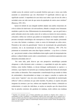 10
verdade acerca do contexto social ou passado histórico para que o nosso caso tenha
assumido as características que nós observámos? O significado refere-se aqui ao
significado societal. A importância do caso único recai sobre o que ele nos diz sobre a
sociedade como um todo mais do que acerca da população de outros casos similares‖
(Burawoy, 1991: 281).
Apesar do método de caso alargado também adoptar uma análise situacional, ele
evita os efeitos do relativismo e do universalismo, olhando a situação como fortemente
modelada a partir de cima. Diferentemente da etnometodologia – que em geral trata o
poder sobretudo através dos modos como ele se realiza no interior do micro-contexto,
colocando a ênfase nas variáveis que podem ser manipuladas na situação imediata – a
presente orientação metodológica não menospreza as forças mais amplas, procurando
ver como elas limitam a mudança e criam os meios de dominação na esfera micro.
Pretende-se dar conta da generalização ―através da reconstrução das generalizações
existentes, isto é, da reconstrução da teoria existente‖ (Burawoy, 1991: 279). Foi
justamente no cruzamento entre estas duas lógicas contrárias – o top down e o bottom
up – que procurei estudar a classe trabalhadora desta região a partir da interpretação das
práticas e subjectividades sociais onde o consentimento e a resistência apareciam como
dimensões articuladas entre si2.
Por outro lado, pode dizer-se que esta perspectiva metodológica pretende
ultrapassar a velha dicotomia entre a estrutura e a capacidade de acção dos sujeitos.
Embora, como lembra Giddens, se devam distinguir analiticamente os sujeitos e a
estrutura, o que importa é ter presente que a mudança depende das formas de articulação
entre ambas as dimensões. Para compreender a transformação há que atender às linhas
de continuidade e descontinuidade no tempo e no espaço e conceber os sujeitos não
como meros ―suportes‖, mas sim como elementos com ―capacidade de monitorização
reflexiva‖ sobre as estruturas em que estão inseridos. Na prática, os sujeitos são parte
integrante da estrutura e por isso, embora esta imponha fortes limites e obstáculos ao
conhecimento e à acção dos indivíduos, as acções ou reacções que eles desenvolvem
face às pressões exteriores são geradoras de mudança, muito embora essa mudança
2 Significa isto pressupor que as formas particulares que assumem as relações entre a classe e a
comunidade ou entre a produção e as identidades culturais locais nesta região não se esgotam em si
mesmas, podendo antes dizer-nos alguma coisa acerca dos processos de mudança estrutural mais vastos,
embora as suas principais linhas de transformação histórica possam assumir formas discrepantes nos
níveis nacional e local.
 
