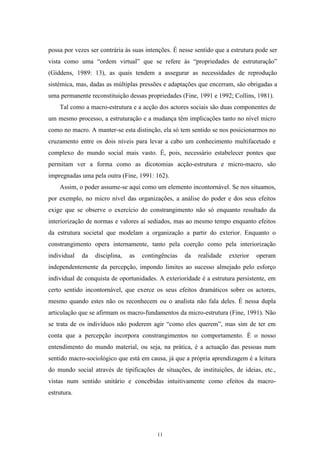 11
possa por vezes ser contrária às suas intenções. É nesse sentido que a estrutura pode ser
vista como uma ―ordem virtual‖ que se refere às ―propriedades de estruturação‖
(Giddens, 1989: 13), as quais tendem a assegurar as necessidades de reprodução
sistémica, mas, dadas as múltiplas pressões e adaptações que encerram, são obrigadas a
uma permanente reconstituição dessas propriedades (Fine, 1991 e 1992; Collins, 1981).
Tal como a macro-estrutura e a acção dos actores sociais são duas componentes de
um mesmo processo, a estruturação e a mudança têm implicações tanto no nível micro
como no macro. A manter-se esta distinção, ela só tem sentido se nos posicionarmos no
cruzamento entre os dois níveis para levar a cabo um conhecimento multifacetado e
complexo do mundo social mais vasto. É, pois, necessário estabelecer pontes que
permitam ver a forma como as dicotomias acção-estrutura e micro-macro, são
impregnadas uma pela outra (Fine, 1991: 162).
Assim, o poder assume-se aqui como um elemento incontornável. Se nos situamos,
por exemplo, no micro nível das organizações, a análise do poder e dos seus efeitos
exige que se observe o exercício do constrangimento não só enquanto resultado da
interiorização de normas e valores aí sediados, mas ao mesmo tempo enquanto efeitos
da estrutura societal que modelam a organização a partir do exterior. Enquanto o
constrangimento opera internamente, tanto pela coerção como pela interiorização
individual da disciplina, as contingências da realidade exterior operam
independentemente da percepção, impondo limites ao sucesso almejado pelo esforço
individual de conquista de oportunidades. A exterioridade é a estrutura persistente, em
certo sentido incontornável, que exerce os seus efeitos dramáticos sobre os actores,
mesmo quando estes não os reconhecem ou o analista não fala deles. É nessa dupla
articulação que se afirmam os macro-fundamentos da micro-estrutura (Fine, 1991). Não
se trata de os indivíduos não poderem agir ―como eles querem‖, mas sim de ter em
conta que a percepção incorpora constrangimentos no comportamento. É o nosso
entendimento do mundo material, ou seja, na prática, é a actuação das pessoas num
sentido macro-sociológico que está em causa, já que a própria aprendizagem é a leitura
do mundo social através de tipificações de situações, de instituições, de ideias, etc.,
vistas num sentido unitário e concebidas intuitivamente como efeitos da macro-
estrutura.
 