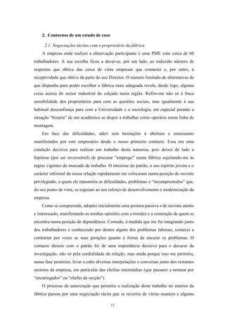 12
2. Contornos de um estudo de caso
2.1. Negociações tácitas com o proprietário da fábrica
A empresa onde realizei a observação participante é uma PME com cerca de 60
trabalhadores. A sua escolha ficou a dever-se, por um lado, ao reduzido número de
respostas que obtive das cerca de vinte empresas que contactei e, por outro, à
receptividade que obtive da parte do seu Director. O número limitado de alternativas de
que dispunha para poder escolher a fábrica mais adequada revela, desde logo, alguma
coisa acerca do sector industrial do calçado nesta região. Refiro-me não só à fraca
sensibilidade dos proprietários para com as questões sociais, mas igualmente à sua
habitual desconfiança para com a Universidade e a sociologia, em especial perante a
situação ―bizarra‖ de um académico se dispor a trabalhar como operário numa linha de
montagem.
Em face das dificuldades, aderi sem hesitações à abertura e entusiasmo
manifestados por este empresário desde o nosso primeiro contacto. Essa era uma
condição decisiva para realizar um trabalho desta natureza, pois deixei de lado a
hipótese (por ser inverosímil) de procurar ―emprego‖ numa fábrica sujeitando-me às
regras vigentes do mercado de trabalho. O interesse do patrão, o seu espírito jovem e o
carácter informal da nossa relação rapidamente me colocaram numa posição de ouvinte
privilegiado, a quem ele transmitia as dificuldades, problemas e ―incompreensões‖ que,
do seu ponto de vista, se erguiam ao seu esforço de desenvolvimento e modernização da
empresa.
Como se compreende, adoptei inicialmente uma postura passiva e de ouvinte atento
e interessado, manifestando as minhas opiniões com a timidez e a contenção de quem se
encontra numa posição de dependência. Contudo, à medida que me fui integrando junto
dos trabalhadores e conhecendo por dentro alguns dos problemas laborais, comecei a
contrariar por vezes as suas posições quanto à forma de encarar os problemas. O
contacto directo com o patrão foi de uma importância decisiva para o decurso da
investigação, não só pela cordialidade da relação, mas ainda porque isso me permitiu,
numa fase posterior, levar a cabo diversas interpelações e conversas junto dos restantes
sectores da empresa, em particular das chefias intermédias (que passarei a nomear por
―encarregados‖ ou ―chefes de secção‖).
O processo de autorização que permitiu a realização deste trabalho no interior da
fábrica passou por uma negociação tácita que se revestiu de várias nuances e alguma
 