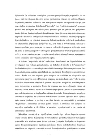 13
diplomacia. Os objectivos estratégicos que eram perseguidos pelo proprietário, de um
lado, e pelo investigador, de outro, apenas parcialmente estavam em sintonia. Da parte
do primeiro, era clara a obsessão com a imagem da empresa e a expectativa de que com
este estudo o seu estatuto de industrial ―inovador‖ com ―espírito empresarial‖ avançado
pudesse sair reforçado. Da minha parte, pretendia pôr em prática uma perspectiva
teórica dirigida fundamentalmente às práticas de classe do operariado, aos mecanismos
de poder e à natureza ambígua dos comportamentos de resistência e aceitação por parte
dos trabalhadores em relação à hierarquia. Tal orientação não poderia de modo algum
ser abertamente explicitada porque tal iria, com toda a probabilidade, conduzir a
incompreensões e porventura pôr em causa a realização da pesquisa, sobretudo tendo
em conta as conotações político-ideológicas que continuam a envolver questões como o
poder, a acção colectiva ou, por exemplo, o sindicalismo, dimensões a que a perspectiva
teórica subjacente à investigação pretendia captar.
A referida ―negociação tácita‖ traduziu-se formalmente na disponibilidade do
investigador para realizar, paralelamente, um trabalho de recolha e de ―diagnóstico‖
destinado à empresa e orientado para a melhoria das suas performances produtivas. Esta
foi, portanto, uma cedência calculada já que se afastava dos objectivos científicos do
estudo. Sendo esse um requisito para assegurar as condições de cooperação que
necessitava preservar com o Director da empresa, não podia fugir a ele. Todavia, se no
início isso se destinava sobretudo a garantir a necessária margem de manobra para os
meus movimentos e contactos dentro da empresa, este novo elemento passou de
imediato a fazer parte da análise e ao mesmo tempo passei a encará-lo como um meio
que poderia potenciar as implicações práticas do estudo, designadamente no próprio
contexto da empresa e das condições de trabalho do colectivo operário. Neste capítulo
tudo correu conforme o previsto e no final facultei ao proprietário o prometido
―diagnóstico‖, assinalando diversos pontos críticos e apontando um conjunto de
sugestões destinadas a flexibilizar a estrutura organizacional e os canais de
comunicação da empresa.
Não deixa, contudo, de ser significativa a reacção algo violenta do patrão, quando
soube, semanas depois da conclusão do meu trabalho, que tinha participado num debate
promovido pelo sindicato onde foram referidos (e depois divulgados na imprensa)
alguns dos constrangimentos e práticas autoritárias de que os trabalhadores do calçado
são vítimas nas empresas. Apesar de se tratar de um comentário genérico sobre o sector
 