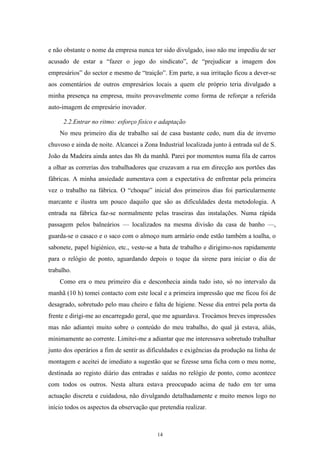 14
e não obstante o nome da empresa nunca ter sido divulgado, isso não me impediu de ser
acusado de estar a ―fazer o jogo do sindicato‖, de ―prejudicar a imagem dos
empresários‖ do sector e mesmo de ―traição‖. Em parte, a sua irritação ficou a dever-se
aos comentários de outros empresários locais a quem ele próprio teria divulgado a
minha presença na empresa, muito provavelmente como forma de reforçar a referida
auto-imagem de empresário inovador.
2.2.Entrar no ritmo: esforço físico e adaptação
No meu primeiro dia de trabalho saí de casa bastante cedo, num dia de inverno
chuvoso e ainda de noite. Alcancei a Zona Industrial localizada junto à entrada sul de S.
João da Madeira ainda antes das 8h da manhã. Parei por momentos numa fila de carros
a olhar as correrias dos trabalhadores que cruzavam a rua em direcção aos portões das
fábricas. A minha ansiedade aumentava com a expectativa de enfrentar pela primeira
vez o trabalho na fábrica. O ―choque‖ inicial dos primeiros dias foi particularmente
marcante e ilustra um pouco daquilo que são as dificuldades desta metodologia. A
entrada na fábrica faz-se normalmente pelas traseiras das instalações. Numa rápida
passagem pelos balneários — localizados na mesma divisão da casa de banho —,
guarda-se o casaco e o saco com o almoço num armário onde estão também a toalha, o
sabonete, papel higiénico, etc., veste-se a bata de trabalho e dirigimo-nos rapidamente
para o relógio de ponto, aguardando depois o toque da sirene para iniciar o dia de
trabalho.
Como era o meu primeiro dia e desconhecia ainda tudo isto, só no intervalo da
manhã (10 h) tomei contacto com este local e a primeira impressão que me ficou foi de
desagrado, sobretudo pelo mau cheiro e falta de higiene. Nesse dia entrei pela porta da
frente e dirigi-me ao encarregado geral, que me aguardava. Trocámos breves impressões
mas não adiantei muito sobre o conteúdo do meu trabalho, do qual já estava, aliás,
minimamente ao corrente. Limitei-me a adiantar que me interessava sobretudo trabalhar
junto dos operários a fim de sentir as dificuldades e exigências da produção na linha de
montagem e aceitei de imediato a sugestão que se fizesse uma ficha com o meu nome,
destinada ao registo diário das entradas e saídas no relógio de ponto, como acontece
com todos os outros. Nesta altura estava preocupado acima de tudo em ter uma
actuação discreta e cuidadosa, não divulgando detalhadamente e muito menos logo no
início todos os aspectos da observação que pretendia realizar.
 