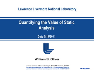 Lawrence Livermore National Laboratory

Quantifying the Value of Static
Analysis
Date 5/19/2011

William B. Oliver
Lawrence Livermore National Laboratory, P. O. Box 808, Livermore, CA 94551
This work performed under the auspices of the U.S. Department of Energy by
Lawrence Livermore National Laboratory under Contract DE-AC52-07NA27344

LLNL-PRES-490136

 