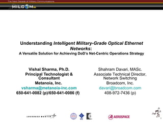 Understanding Intelligent Military-Grade Optical Ethernet
                         Networks:
 A Versatile Solution for Achieving DoD’s Net-Centric Operations Strategy



      Vishal Sharma, Ph.D.                    Shahram Davari, MASc.
    Principal Technologist &                Associate Technical Director,
           Consultant                           Network Switching
         Metanoia, Inc.                           Broadcom, Inc.
  vsharma@metanoia-inc.com                    davari@broadcom.com
650-641-0082 (p)/650-641-0086 (f)                408-972-7436 (p)




                                                                            1
 