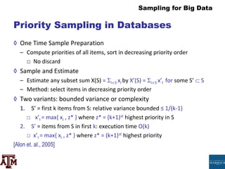 Sampling for Big Data
Priority Sampling in Databases
◊ One Time Sample Preparation
– Compute priorities of all items, sort in decreasing priority order
□ No discard
◊ Sample and Estimate
– Estimate any subset sum X(S) = iS xi by X’(S) = iS x’I for some S’  S
– Method: select items in decreasing priority order
◊ Two variants: bounded variance or complexity
1. S’ = first k items from S: relative variance bounded ≤ 1/(k-1)
□ x’I = max{ xi , z* } where z* = (k+1)st highest priority in S
2. S’ = items from S in first k: execution time O(k)
□ x’I = max{ xi , z* } where z* = (k+1)st highest priority
[Alon et. al., 2005]
 