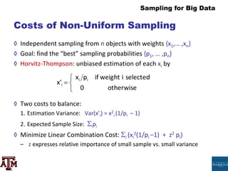 Sampling for Big Data
Costs of Non-Uniform Sampling
◊ Independent sampling from n objects with weights {x1,… ,xn}
◊ Goal: find the “best” sampling probabilities {p1, … ,pn}
◊ Horvitz-Thompson: unbiased estimation of each xi by
◊ Two costs to balance:
1. Estimation Variance: Var(x’i) = x2
i (1/pi – 1)
2. Expected Sample Size: ipi
◊ Minimize Linear Combination Cost: i (xi
2(1/pi –1) + z2 pi)
– z expresses relative importance of small sample vs. small variance
otherwise
0
selected
i
weight
if
p
x
x' i
i
i




 