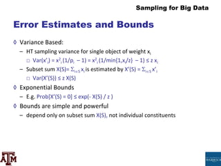 Sampling for Big Data
Error Estimates and Bounds
◊ Variance Based:
– HT sampling variance for single object of weight xi
□ Var(x’i) = x2
i (1/pi – 1) = x2
i (1/min{1,xi/z} – 1) ≤ z xi
– Subset sum X(S)= iS xi is estimated by X’(S) = iS x’i
□ Var(X’(S)) ≤ z X(S)
◊ Exponential Bounds
– E.g. Prob[X’(S) = 0] ≤ exp(- X(S) / z )
◊ Bounds are simple and powerful
– depend only on subset sum X(S), not individual constituents
 