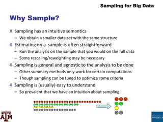 Sampling for Big Data
Why Sample?
◊ Sampling has an intuitive semantics
– We obtain a smaller data set with the same structure
◊ Estimating on a sample is often straightforward
– Run the analysis on the sample that you would on the full data
– Some rescaling/reweighting may be necessary
◊ Sampling is general and agnostic to the analysis to be done
– Other summary methods only work for certain computations
– Though sampling can be tuned to optimize some criteria
◊ Sampling is (usually) easy to understand
– So prevalent that we have an intuition about sampling
 