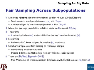 Sampling for Big Data
Fair Sampling Across Subpopulations
◊ Minimize relative variance by sharing budget m over subpopulations
– Total n objects in subpopulations n1,…,nd with ini=n
– Allocate budget mi to each subpopulation ni with imi=m
◊ Minimize average population relative variance R = const. i1/mi
◊ Theorem:
– R minimized when {mi} are Max-Min Fair share of m under demands {ni}
◊ Streaming
– Problem: don’t know subpopulation sizes {ni} in advance
◊ Solution: progressive fair sharing as reservoir sample
– Provisionally include each arrival
– Discard 1 item as VarOpt sample from any maximal subpopulation
◊ Theorem [Duffield; Sigmetrics 2012]:
– Max-Min Fair at all times; equality in distribution with VarOpt samples {mi from ni}
 