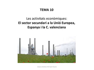 TEMA 10
Les activitats econòmiques:
El sector secundari a la Unió Europea,
Espanya i la C. valenciana
Gràcia Jiménez IES Sant Vicent
 