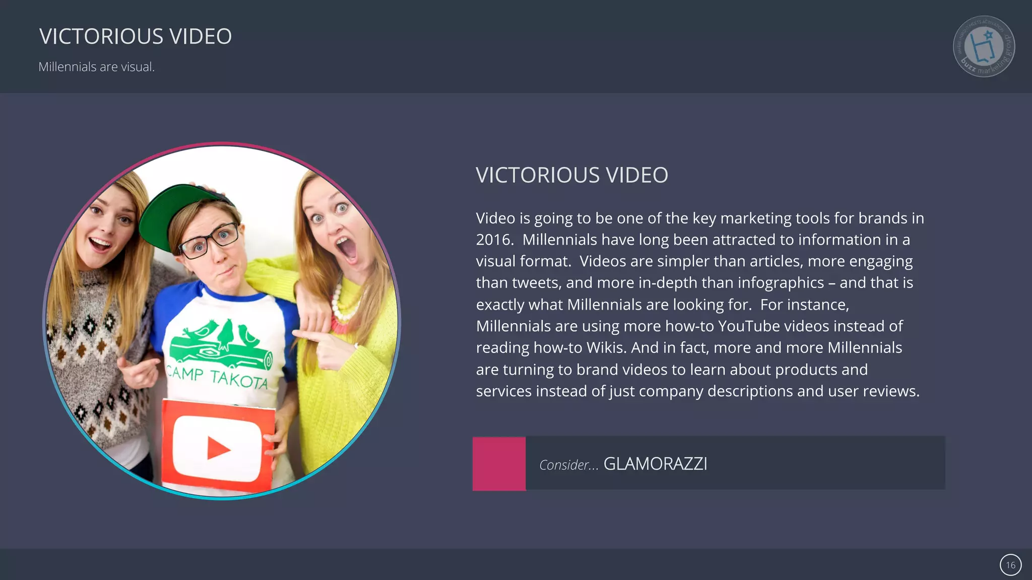 Se7en - Creative Powerpoint Template 16
VICTORIOUS VIDEO
Millennials are visual.
Video is going to be one of the key marketing tools for brands in
2016. Millennials have long been attracted to information in a
visual format. Videos are simpler than articles, more engaging
than tweets, and more in-depth than infographics – and that is
exactly what Millennials are looking for. For instance,
Millennials are using more how-to YouTube videos instead of
reading how-to Wikis. And in fact, more and more Millennials
are turning to brand videos to learn about products and
services instead of just company descriptions and user reviews.
VICTORIOUS VIDEO
Consider… GLAMORAZZI
 