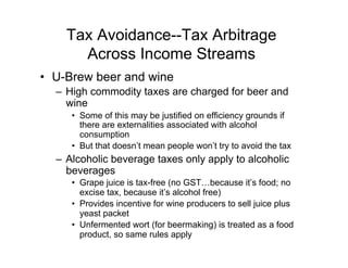 Tax Avoidance--Tax Arbitrage
Across Income Streams
•  U-Brew beer and wine
–  High commodity taxes are charged for beer and
wine
•  Some of this may be justified on efficiency grounds if
there are externalities associated with alcohol
consumption
•  But that doesn’t mean people won’t try to avoid the tax
–  Alcoholic beverage taxes only apply to alcoholic
beverages
•  Grape juice is tax-free (no GST…because it’s food; no
excise tax, because it’s alcohol free)
•  Provides incentive for wine producers to sell juice plus
yeast packet
•  Unfermented wort (for beermaking) is treated as a food
product, so same rules apply
 