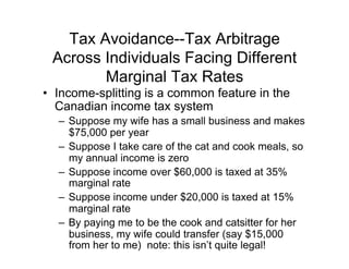 Tax Avoidance--Tax Arbitrage
Across Individuals Facing Different
Marginal Tax Rates
•  Income-splitting is a common feature in the
Canadian income tax system
–  Suppose my wife has a small business and makes
$75,000 per year
–  Suppose I take care of the cat and cook meals, so
my annual income is zero
–  Suppose income over $60,000 is taxed at 35%
marginal rate
–  Suppose income under $20,000 is taxed at 15%
marginal rate
–  By paying me to be the cook and catsitter for her
business, my wife could transfer (say $15,000
from her to me) note: this isn’t quite legal!
 