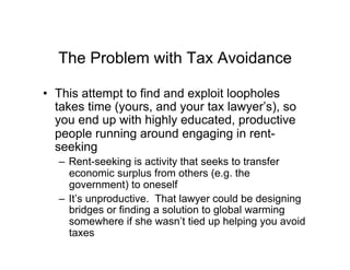 The Problem with Tax Avoidance
•  This attempt to find and exploit loopholes
takes time (yours, and your tax lawyer’s), so
you end up with highly educated, productive
people running around engaging in rent-
seeking
–  Rent-seeking is activity that seeks to transfer
economic surplus from others (e.g. the
government) to oneself
–  It’s unproductive. That lawyer could be designing
bridges or finding a solution to global warming
somewhere if she wasn’t tied up helping you avoid
taxes
 