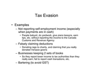 Tax Evasion
•  Examples
–  Not reporting self-employment income (especially
when payments are in cash)
•  People babysit, do yardwork, give piano lessons, earn
tips, etc. without reporting the income to the Canada
Customs and Revenue Agency
–  Falsely claiming deductions
•  Donating rags to charity, and claiming that you really
donated Versace gowns
–  Businesses keeping 2 sets of books
•  So they report lower income to tax authorities than they
really earn; fail to report cash transations, etc.
–  Bartering (to avoid GST)
 