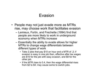 Evasion
•  People may not just evade more as MTRs
rise, may choose work that facilitates evasion
–  Lemieux, Fortin, and Frechette (1994) find that
people are more likely to work in underground
economy when MTRs increase
–  Essentially the ability to evade allows for higher
MTRs to change wage differentials between
different types of work
•  Take 2 jobs that pay $10 an hour and a MTR of .2; if
evasion is easy in one job then, effective after tax wages
are $10 for the job with easy evasion, and $8 for the
other job.
•  If the MTR rises to 0.4, then the wage differential rises
from $2 to $4; may cause some to switch jobs.
 