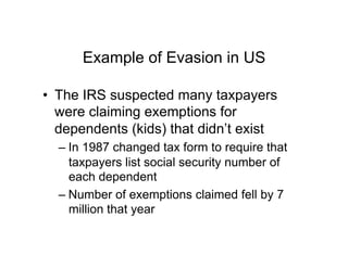 Example of Evasion in US
•  The IRS suspected many taxpayers
were claiming exemptions for
dependents (kids) that didn’t exist
– In 1987 changed tax form to require that
taxpayers list social security number of
each dependent
– Number of exemptions claimed fell by 7
million that year
 