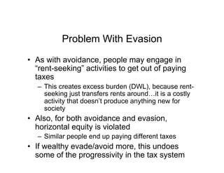 Problem With Evasion
•  As with avoidance, people may engage in
“rent-seeking” activities to get out of paying
taxes
–  This creates excess burden (DWL), because rent-
seeking just transfers rents around…it is a costly
activity that doesn’t produce anything new for
society
•  Also, for both avoidance and evasion,
horizontal equity is violated
–  Similar people end up paying different taxes
•  If wealthy evade/avoid more, this undoes
some of the progressivity in the tax system
 