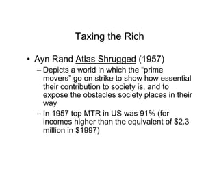 Taxing the Rich
•  Ayn Rand Atlas Shrugged (1957)
– Depicts a world in which the “prime
movers” go on strike to show how essential
their contribution to society is, and to
expose the obstacles society places in their
way
– In 1957 top MTR in US was 91% (for
incomes higher than the equivalent of $2.3
million in $1997)
 