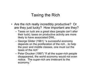 Taxing the Rich
•  Are the rich really incredibly productive? Or
are they just lucky? How important are they?
–  Taxes on luck are a great idea (people can’t alter
their luck); taxes on productive activity are more
likely to have associated DWL.
–  George Gilder (1981) “a successful economy
depends on the proliferation of the rich…to help
the poor and middle classes, one must cut the
taxes of the rich”
–  Peter Drucker (1997) “If all the super-rich people
disappeared, the world economy would not even
notice. The super-rich are irrelevant to the
economy.”
 