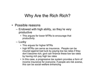 Why Are the Rich Rich?
•  Possible reasons
–  Endowed with high ability, so they’re very
productive
•  This argues for lower MTRs to encourage that
productivity
–  Lucky
•  This argues for higher MTRs
•  high MTRs can serve as insurance. People can be
insured against bad luck by paying low tax rates if they
don’t become rich; govt can finance these low tax rates
by having rich pay high tax rates
•  In this case, a progressive tax system provides a form of
income insurance for everyone; if people are risk averse,
this can be social welfare enhancing
 