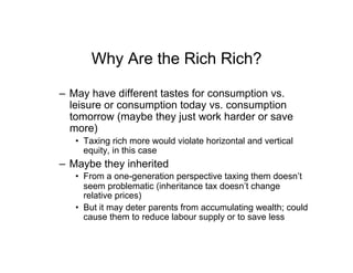 Why Are the Rich Rich?
–  May have different tastes for consumption vs.
leisure or consumption today vs. consumption
tomorrow (maybe they just work harder or save
more)
•  Taxing rich more would violate horizontal and vertical
equity, in this case
–  Maybe they inherited
•  From a one-generation perspective taxing them doesn’t
seem problematic (inheritance tax doesn’t change
relative prices)
•  But it may deter parents from accumulating wealth; could
cause them to reduce labour supply or to save less
 