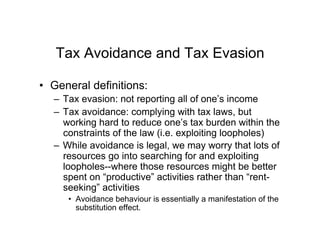 Tax Avoidance and Tax Evasion
•  General definitions:
–  Tax evasion: not reporting all of one’s income
–  Tax avoidance: complying with tax laws, but
working hard to reduce one’s tax burden within the
constraints of the law (i.e. exploiting loopholes)
–  While avoidance is legal, we may worry that lots of
resources go into searching for and exploiting
loopholes--where those resources might be better
spent on “productive” activities rather than “rent-
seeking” activities
•  Avoidance behaviour is essentially a manifestation of the
substitution effect.
 