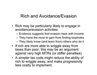 Rich and Avoidance/Evasion
•  Rich may be particularly likely to engage in
avoidance/evasion activities
–  Evidence suggests that evasion rises with income
–  They have the most to gain from finding loopholes
–  They likely know (and learn from) others who do it
•  If rich are more able to wriggle away from
taxes than poor, this may be an argument
against very high MTRs (or stiffer penalties)
•  A simpler tax code might reduce the ability of
rich to wriggle away, and make progressivity
less costly to implement.
 
