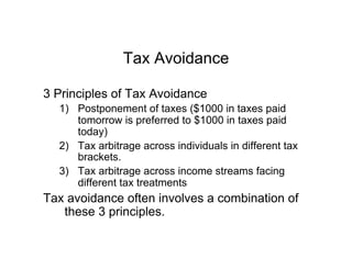 Tax Avoidance
3 Principles of Tax Avoidance
1)  Postponement of taxes ($1000 in taxes paid
tomorrow is preferred to $1000 in taxes paid
today)
2)  Tax arbitrage across individuals in different tax
brackets.
3)  Tax arbitrage across income streams facing
different tax treatments
Tax avoidance often involves a combination of
these 3 principles.
 