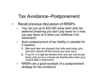 Tax Avoidance--Postponement
•  Recall previous discussion of RRSPs
–  You can put up to $22,000 away each year tax
deferred (meaning you don’t pay taxes on it now,
you pay taxes on it when you withdraw it for
retirement)
–  Such postponement of tax liability is valuable for
2 reasons
1)  Bills paid later are cheaper than bills paid today (you
can earn interest off the money you save now)
2)  If you’re in a high tax bracket now, you can wait to pay
taxes until you’re in a lower tax bracket (like when your
income falls in retirement)
–  RRSPs are a good example of a postponement
strategy for tax avoidance
 