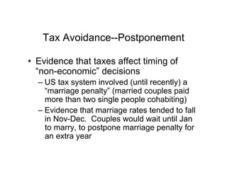 Tax Avoidance--Postponement
•  Evidence that taxes affect timing of
“non-economic” decisions
– US tax system involved (until recently) a
“marriage penalty” (married couples paid
more than two single people cohabiting)
– Evidence that marriage rates tended to fall
in Nov-Dec. Couples would wait until Jan
to marry, to postpone marriage penalty for
an extra year
 