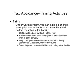 Tax Avoidance--Timing Activities
•  Births
–  Under US tax system, you can claim a per-child
exemption that amounts to a couple thousand
dollars reduction in tax liability
•  Child must be born by Dec31 of tax year
•  Evidence that birth rates are higher in late December
than in early January
•  Why? People have some control over birth timing
(scheduled C-sections, inducements, etc.)
•  Speeding up a deduction is like postponing a tax liability
 