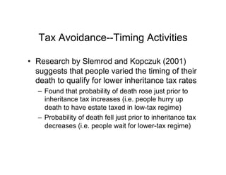 Tax Avoidance--Timing Activities
•  Research by Slemrod and Kopczuk (2001)
suggests that people varied the timing of their
death to qualify for lower inheritance tax rates
–  Found that probability of death rose just prior to
inheritance tax increases (i.e. people hurry up
death to have estate taxed in low-tax regime)
–  Probability of death fell just prior to inheritance tax
decreases (i.e. people wait for lower-tax regime)
 