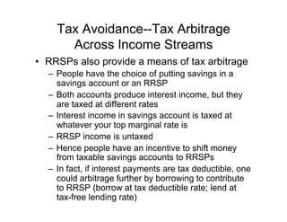 Tax Avoidance--Tax Arbitrage
Across Income Streams
•  RRSPs also provide a means of tax arbitrage
–  People have the choice of putting savings in a
savings account or an RRSP
–  Both accounts produce interest income, but they
are taxed at different rates
–  Interest income in savings account is taxed at
whatever your top marginal rate is
–  RRSP income is untaxed
–  Hence people have an incentive to shift money
from taxable savings accounts to RRSPs
–  In fact, if interest payments are tax deductible, one
could arbitrage further by borrowing to contribute
to RRSP (borrow at tax deductible rate; lend at
tax-free lending rate)
 