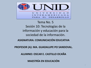 Tema No. 5
Sesión 10: Tecnologías de la
información y educación para la
sociedad de la información.
ASIGNATURA: COMUNICACIÓN EDUCATIVA
PROFESOR (A): MA. GUADALUPE PO SANDOVAL.
ALUMNO: OSCAR E. CASTILLO OCAÑA
MAESTRÍA EN EDUCACIÓN
1
 