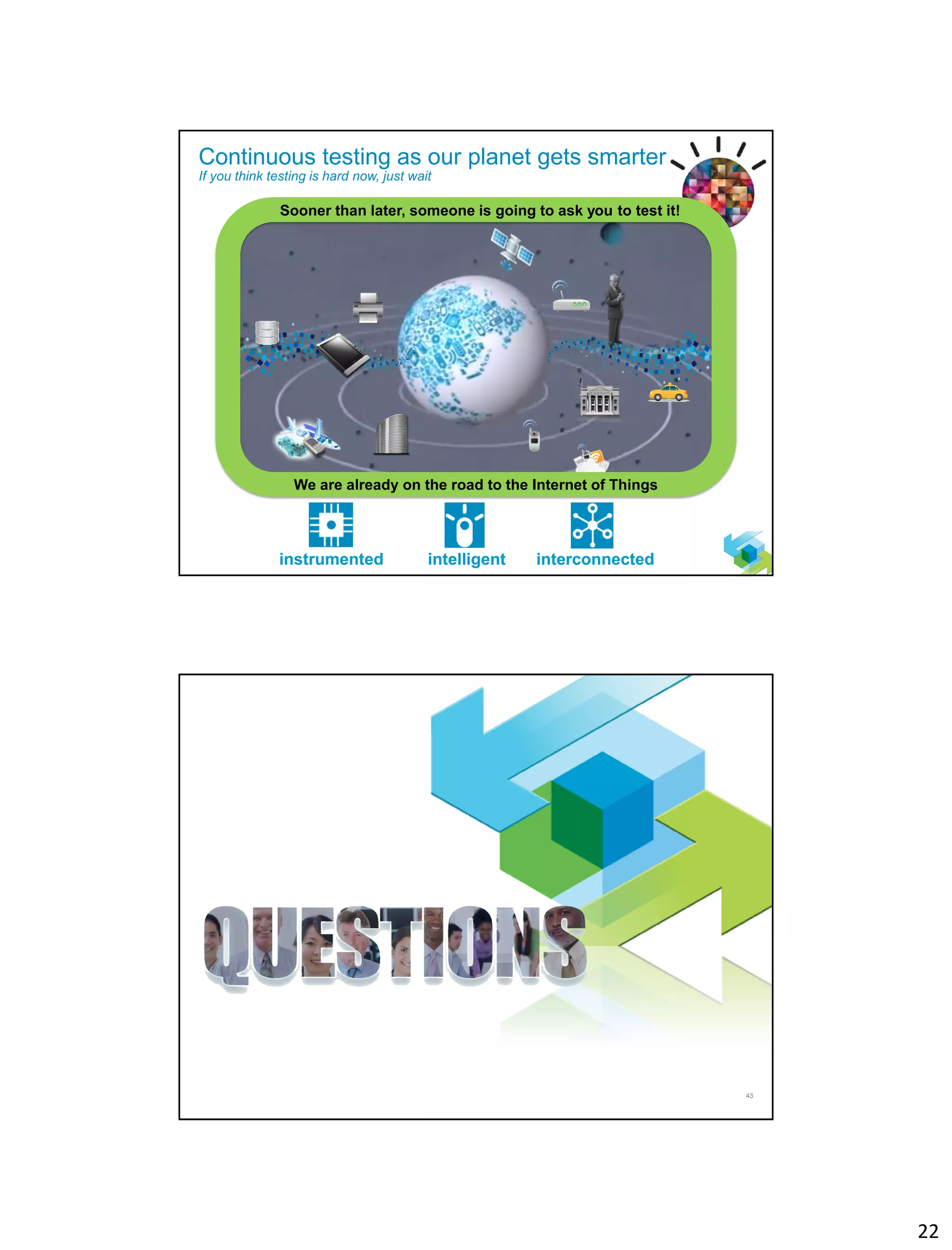 22
42
Continuous testing as our planet gets smarter
If you think testing is hard now, just wait
intelligent interconnectedinstrumented
We are already on the road to the Internet of Things
Sooner than later, someone is going to ask you to test it!
43
 