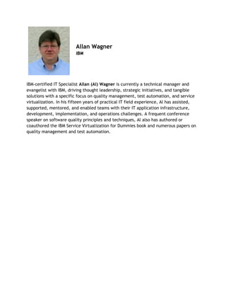 Allan Wagner
IBM
 
IBM-certified IT Specialist Allan (Al) Wagner is currently a technical manager and
evangelist with IBM, driving thought leadership, strategic initiatives, and tangible
solutions with a specific focus on quality management, test automation, and service
virtualization. In his fifteen years of practical IT field experience, Al has assisted,
supported, mentored, and enabled teams with their IT application infrastructure,
development, implementation, and operations challenges. A frequent conference
speaker on software quality principles and techniques, Al also has authored or
coauthored the IBM Service Virtualization for Dummies book and numerous papers on
quality management and test automation.
 