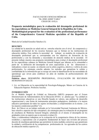 MEDICIEGO 2010; 16(1)


                          FACULTAD DE CIENCIAS MÉDICAS
                              “Dr. JOSE ASSEF YARA”
                                 CIEGO DE AVILA

Propuesta metodológica para la evaluación del desempeño profesional de
los especialistas en Medicina General Integral de la República de Cuba.
Methodological proposal for the evaluation of the professional performance
of the Comprehensive General Medicine specialists of the Republic of
Cuba.
María de la Caridad González Sánchez (1).

RESUMEN
La calidad de la atención en salud está en estrecha relación con el nivel de competencia y
desempeño profesional de los recursos humanos que se forman en las instituciones de
educación médica. Esto enfatiza la necesidad de trabajar en modelos de evaluación de
desempeño profesional que se correspondan con los objetivos de formación de los
profesionales y con las demandas y necesidades de atención médica de la sociedad. El
presente trabajo muestra una propuesta metodológica para evaluar el desempeño profesional
de los especialistas cubanos en Medicina General Integral que laboran en la comunidad a
partir de la definición del desempeño de estos especialistas y de las dimensiones e
indicadores a tener en cuenta en relación con la esfera cognitiva, afectiva y volitiva de estos
profesionales. La estrategia concibe además, los métodos que garantizan la validez y
confiabilidad de la información que se recoge así como la identificación de las necesidades de
aprendizaje que sirven para establecer un plan de medidas de perfeccionamiento del
desempeño.
Palabras clave: DESEMPEÑO PROFESIONAL, EVALUACIÓN DE RECURSOS
HUMANOS EN SALUD.

1. Lic. en Educación en la especialidad de Psicología-Pedagogía. Máster en Ciencias de la
   Educación Superior. Profesora Auxiliar.

INTRODUCCIÓN
En el Modelo Integral de Calidad en Educación (MICE) propuesto por el Forum
Interamericano de Administradores de la Educación (FIAE) se plantea que: “La calidad en
las instituciones educativas es una filosofía basada en valores, una política de desarrollo
organizacional y una forma de instrumentar principios pedagógicos, tendientes a la mejora
educativa permanente de todos los sujetos involucrados y comprometidos en la misma y en
las mejores condiciones posibles” (1).
Ruiz de Chávez en un trabajo realizado en la Universidad Nacional Autónoma de México,
hace alusión a aspectos de tipo conceptual y de estrategias para la evaluación de un programa
de enseñanza de Medicina General Integral, señalando en el mismo el desempeño de los
graduados como un aspecto que es necesario evaluar (2).
Salas y colaboradores trabajaron en la evaluación de la competencia clínica de los internos,
residentes y especialistas con el propósito fundamental de hacer una revisión del proceso
docente de enseñanza-aprendizaje que permitiera la toma medidas correctivas que garantizara
la calidad y certificación de las competencias profesionales de los egresados de los centros
de educación médica superior (3).


                                              1
 