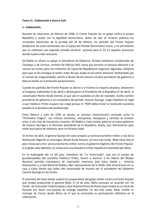 Tema 11.- Sublevación y Guerra Civil

1.- Sublevación.

Durante las elecciones de febrero de 1936, el Frente Popular da un golpe contra la propia
República y acaba con la legalidad democrática. Antes de que se hicieran públicos los
resultados electorales de la jornada del 16 de febrero, los partidos del Frente Popular
falsificaron las actas electorales con el apoyo del Partido Nacionalista Vasco, y no permitieron
que se celebrase una segunda jornada electoral prevista para el 23 en aquellas provincias
donde hubiera sido necesario.

Gil Robles le ofrece su apoyo al presidente de Gobierno, Portela Valladares (colaborador de
Canalejas y de Lerroux, ministro de Alfonso XIII), hasta que termine el proceso electoral y se
reúnan las Cortes pero los militantes de Izquierda Republicana organizan algaradas callejeras
para que se les entregue el poder antes de que acabe el escrutinio electoral. Desbordado por
el cúmulo de irregularidades, dimite y Niceto Alcalá Zamora nombra presidente de gobierno a
Manuel Azaña sin tramitación parlamentaria.

Cuando los partidos del Frente Popular se dieron a sí mismos la mayoría absoluta, declararon
al Congreso indisoluble (3 de abril) y destituyeron al Presidente de la República (7 de abril), el
conservador Niceto Alcalá Zamora al que aún le quedaba un año de mandato. Azaña nombra
presidente de gobierno a un compañero de partido: Casares Quiroga. Largo Caballero se negó
a que Indalecio Prieto ocupara ese cargo porque el PSOE debía iniciar la revolución socialista
basada en la dictadura del proletariado.

Entre febrero y julio de 1936 se desata un proceso revolucionario conocido como la
“Primavera Trágica”. Las milicias socialistas, anarquistas, falangistas y carlistas se tirotean
entre sí con más de trescientos muertos. Gil Robles y Calvo Sotelo pidieron al nuevo gobierno
de Casares Quiroga y al flamante presidente de la República, Azaña, que intervinieran para
evitar esa espiral de violencia, pero no hicieron nada.

En el mes de abril, el general Queipo de Llano prepara un pronunciamiento militar a raíz de la
destitución ilegal de su consuegro, Niceto Acalá Zamora. Un mes más tarde, Mola tiene listo el
plan inicial para otro pronunciamiento militar contra el gobierno ilegítimo del Frente Popular.
Si el golpe salía adelante, se instauraría una dictadura militar republicana presidida por Mola.

En la madrugada del 13 de julio, miembros de “La motorizada”, que era el cuerpo de
guardaespaldas del socialista Indalecio Prieto, fueron a asesinar a los líderes del Bloque
Nacional (partido monárquico de inspiración maurista) José Calvo Sotelo y Antonio
Goicoechea; y a José María Gil Robles, líder representante de la CEDA. Sólo encontraron en su
casa a Calvo Sotelo que había sido amenazado de muerte por el presidente del Gobierno
Casares Quiroga en las Cortes.

El asesinato de Calvo Sotelo aceleró los preparativos del golpe militar contra el Frente Popular
que estaba preparando el general Mola. El 14 de julio, Mola concluyó un acuerdo con Fal
Conde de Comunión Tradicionalista y José Antonio Primo de Rivera (que estaba en la cárcel de
Alicante por llevar una pistola) de Falange Española. Un día más tarde, Mola recibió un
mensaje de Franco desde África en el que le anunciaba su participación definitiva en la
sublevación.


                                                1
 