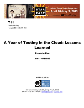 T11
Cloud Testing
5/2/2013 11:15:00 AM

A Year of Testing in the Cloud: Lessons
Learned
Presented by:
Jim Trentadue

Brought to you by:

340 Corporate Way, Suite 300, Orange Park, FL 32073
888-268-8770 ∙ 904-278-0524 ∙ sqeinfo@sqe.com ∙ www.sqe.com

 