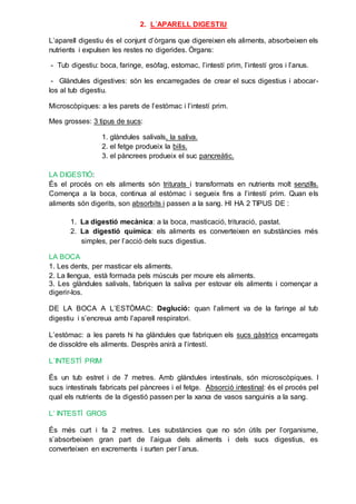 2. L´APARELL DIGESTIU
L’aparell digestiu és el conjunt d’òrgans que digereixen els aliments, absorbeixen els
nutrients i expulsen les restes no digerides. Òrgans:
- Tub digestiu: boca, faringe, esòfag, estomac, l’intestí prim, l’intestí gros i l’anus.
- Glàndules digestives: són les encarregades de crear el sucs digestius i abocar-
los al tub digestiu.
Microscòpiques: a les parets de l’estómac i l’intestí prim.
Mes grosses: 3 tipus de sucs:
1. glàndules salivals, la saliva.
2. el fetge produeix la bilis.
3. el pàncrees produeix el suc pancreàtic.
LA DIGESTIÓ:
És el procés on els aliments són triturats i transformats en nutrients molt senzills.
Comença a la boca, continua al estómac i segueix fins a l’intestí prim. Quan els
aliments són digerits, son absorbits i passen a la sang. HI HA 2 TIPUS DE :
1. La digestió mecànica: a la boca, masticació, trituració, pastat.
2. La digestió química: els aliments es converteixen en substàncies més
simples, per l’acció dels sucs digestius.
LA BOCA
1. Les dents, per masticar els aliments.
2. La llengua, està formada pels músculs per moure els aliments.
3. Les glàndules salivals, fabriquen la saliva per estovar els aliments i començar a
digerir-los.
DE LA BOCA A L’ESTÒMAC: Deglució: quan l’aliment va de la faringe al tub
digestiu i s’encreua amb l’aparell respiratori.
L’estómac: a les parets hi ha glàndules que fabriquen els sucs gàstrics encarregats
de dissoldre els aliments. Desprès anirà a l’intestí.
L´INTESTÍ PRIM
És un tub estret i de 7 metres. Amb glàndules intestinals, són microscòpiques. I
sucs intestinals fabricats pel pàncrees i el fetge. Absorció intestinal: és el procés pel
qual els nutrients de la digestió passen per la xarxa de vasos sanguinis a la sang.
L’ INTESTÍ GROS
És més curt i fa 2 metres. Les substàncies que no són útils per l’organisme,
s’absorbeixen gran part de l’aigua dels aliments i dels sucs digestius, es
converteixen en excrements i surten per l´anus.
 