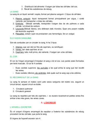 1. Distribució del aliments i l’oxigen per totes les cèl·lules del cos.
2. Recull les substàncies de rebuig.
LA SANG
La sang és un líquid vermell i espès, format pel plasma sanguini i 3 tipus de cèl·lules:
1. Plasma sanguini: líquid transparent format principalment per aigua, i conté
nutrients per transportar a totes les cèl·lules.
2. Eritròcits: Glòbuls vermells, transporten l’oxigen des de els pulmons a cada
cèl·lula i el diòxid de carboni.
3. Leucocits:Glòbuls blancs, ens defensen dels microbis. Quan ens posem malalts
els leucocits augment.
4. Plaquetes: actuen quan es produeixen una hemorràgia, fan un coàgul.
ELS VASOS SANGUINIS
Són els conductes per on circulen la sang, hi ha 3 tipus:
1. Arteries: que van del cor fins als capil·lars, es ramifiquen
2. Venes: van dels capil·lars al cor.
3. Capil·lars: tubs molt prims, els nutrients i l’oxigen van a les cèl·lules.
EL COR
El cor és l’òrgan encarregat d’impulsar el sang a tot el cos. Les parets estan formades
per teixit muscular. El cor té 4 cavitats:
- Dues cavitats superiors: les aurícules a les qual arriba la sang que han recollit
les venes.
- Dues cavitats inferiors: els ventricles dels quals surt la sang cap a les artèries.
EL RECORREGUT DE LA SANG
La sang fa sempre el mateix camí pels vasos sanguinis del nostre cos, seguint un
circuit tancat, aquest circuit es doble:
1. Circulació pulmonar
2. Circulació general
La sang es reparteix per tots els capil·lars, i es reuneix novament en petites venes fins
arribar a les més grans, les venes caves.
5. L´EXCRECIÓ
L´APARELL EXCRETOR
És el conjunt d’òrgans encarregat de expulsar a l’exterior les substàncies de rebuig
procedent de les cèl·lules que porta la sang.
El òrgans de l’aparell excretor són 4:
 