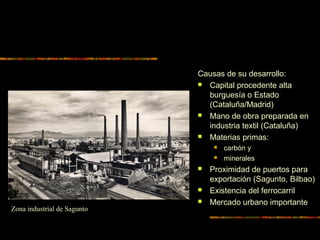 Causas de su desarrollo:
 Capital procedente alta
burguesía o Estado
(Cataluña/Madrid)
 Mano de obra preparada en
industria textil (Cataluña)
 Materias primas:
 carbón y
 minerales
 Proximidad de puertos para
exportación (Sagunto, Bilbao)
 Existencia del ferrocarril
 Mercado urbano importante
Zona industrial de Sagunto
 