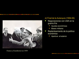 d) Final de la Autarquía (1956-59)
 Negociaciones con USA en la
guerra fría
 Ayudas económicas
 Bases militares
 Replanteamiento de la política
económica
 Apertura al exterior
Franco y Eisenhower en 1959
 
