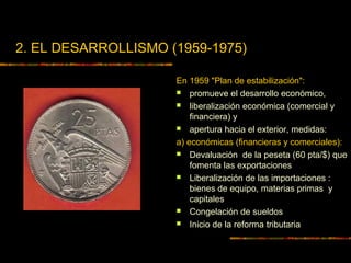 2. EL DESARROLLISMO (1959-1975)
En 1959 "Plan de estabilización":
 promueve el desarrollo económico,
 liberalización económica (comercial y
financiera) y
 apertura hacia el exterior, medidas:
a) económicas (financieras y comerciales):
 Devaluación de la peseta (60 pta/$) que
fomenta las exportaciones
 Liberalización de las importaciones :
bienes de equipo, materias primas y
capitales
 Congelación de sueldos
 Inicio de la reforma tributaria
 