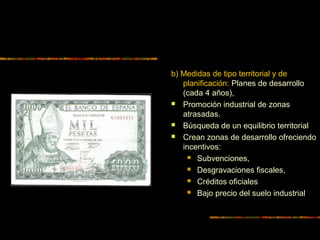 b) Medidas de tipo territorial y de
planificación: Planes de desarrollo
(cada 4 años),
 Promoción industrial de zonas
atrasadas.
 Búsqueda de un equilibrio territorial
 Crean zonas de desarrollo ofreciendo
incentivos:
 Subvenciones,
 Desgravaciones fiscales,
 Créditos oficiales
 Bajo precio del suelo industrial
 